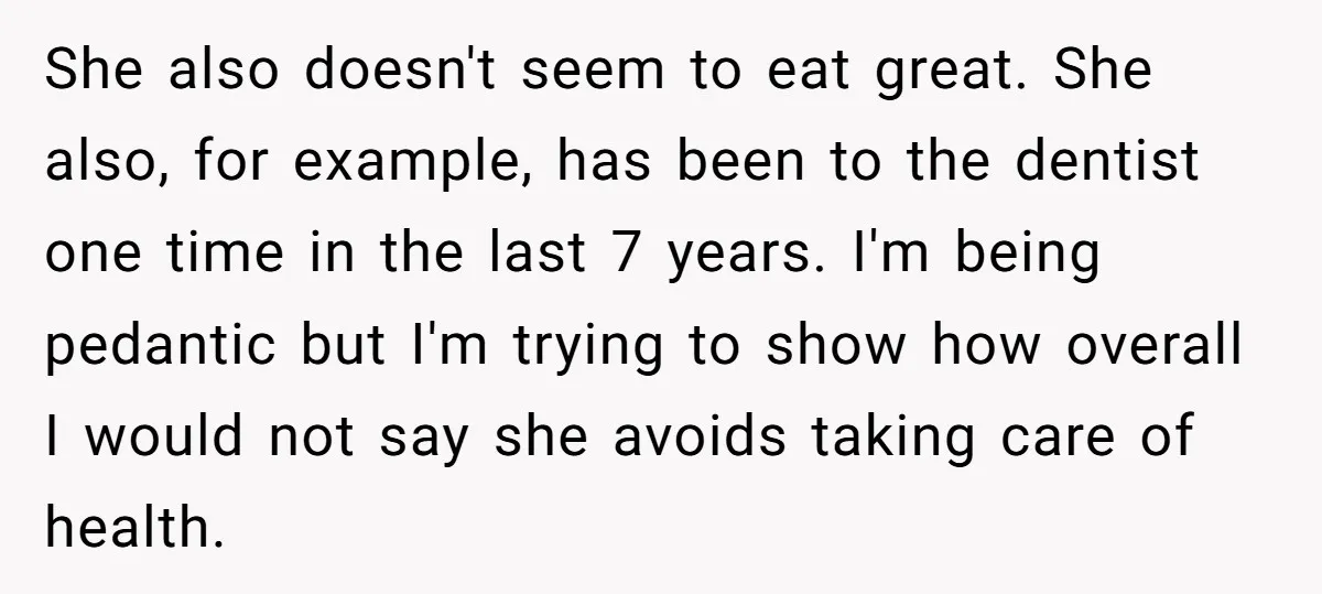 She also doesn't seem to eat great. She also, for example, has been to the dentist one time in the last 7 years. I'm being pedantic but I'm trying to...
