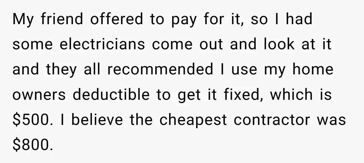 My friend offered to pay for it, so I had some electricians come out and look at it and they all recommended I use my home owners deductible to get...