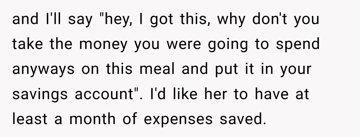 and I'll say "hey, I got this, why don't you take the money you were going to spend anyways on this meal and put it in your savings account". I'd...