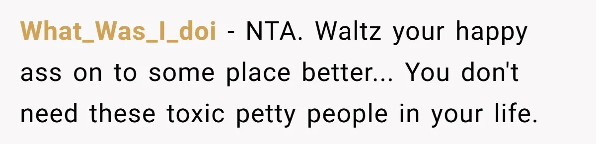 What_Was_I_doi − NTA. Waltz your happy ass on to some place better... You don't need these toxic petty people in your life.