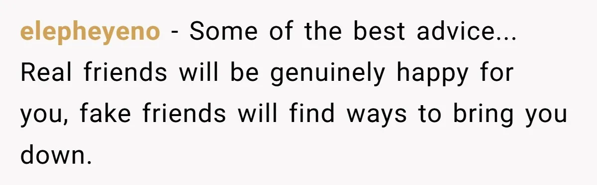 elepheyeno − Some of the best advice... Real friends will be genuinely happy for you, fake friends will find ways to bring you down.