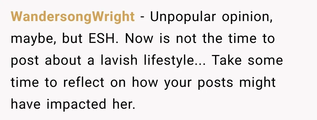 WandersongWright − Unpopular opinion, maybe, but ESH. Now is not the time to post about a lavish lifestyle... Take some time to reflect on how your posts might have impacted...