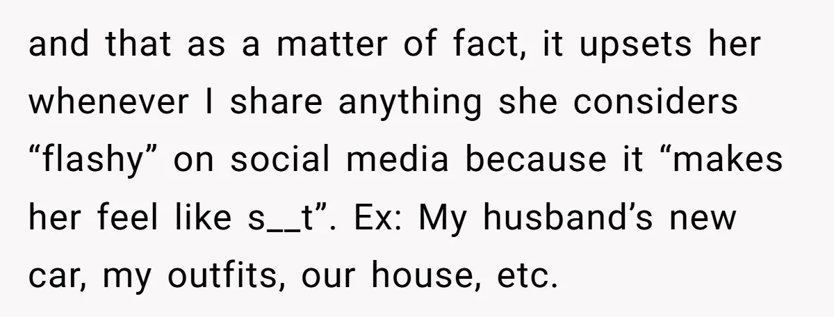 and that as a matter of fact, it upsets her whenever I share anything she considers “flashy” on social media because it “makes her feel like s__t”. Ex: My husband’s...