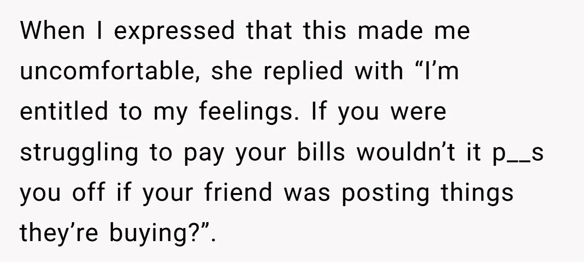 When I expressed that this made me uncomfortable, she replied with “I’m entitled to my feelings. If you were struggling to pay your bills wouldn’t it p__s you off if...