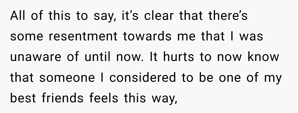 All of this to say, it’s clear that there’s some resentment towards me that I was unaware of until now. It hurts to now know that someone I considered to...