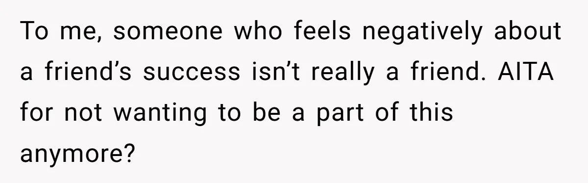 To me, someone who feels negatively about a friend’s success isn’t really a friend. AITA for not wanting to be a part of this anymore?