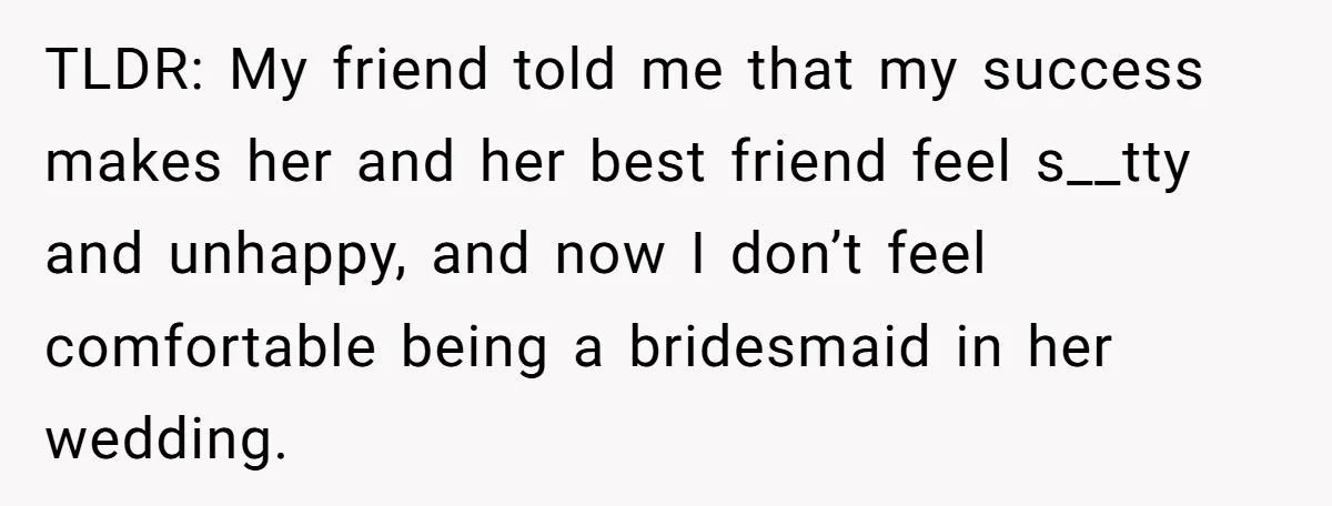 TLDR: My friend told me that my success makes her and her best friend feel s__tty and unhappy, and now I don’t feel comfortable being a bridesmaid in her wedding.