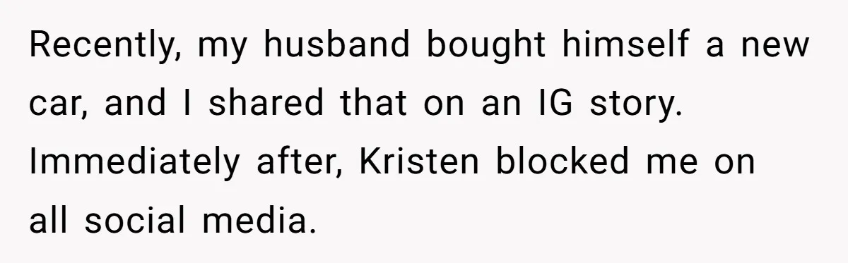 Recently, my husband bought himself a new car, and I shared that on an IG story. Immediately after, Kristen blocked me on all social media.