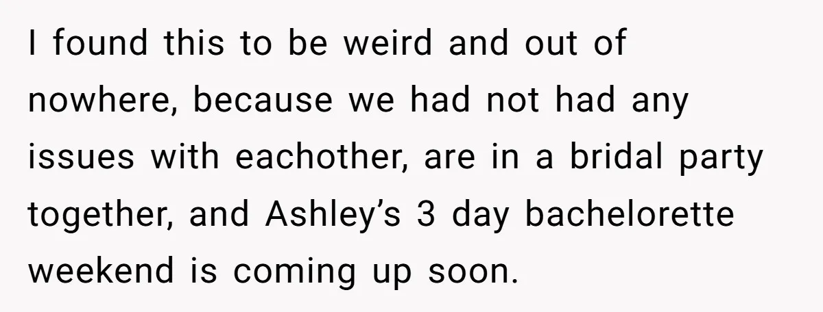 I found this to be weird and out of nowhere, because we had not had any issues with eachother, are in a bridal party together, and Ashley’s 3 day bachelorette...