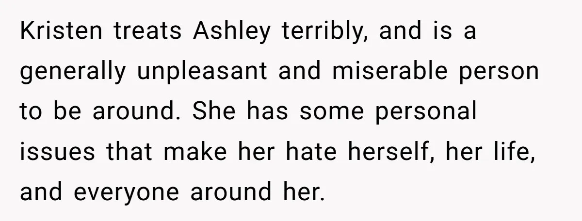 Kristen treats Ashley terribly, and is a generally unpleasant and miserable person to be around. She has some personal issues that make her hate herself, her life, and everyone around...