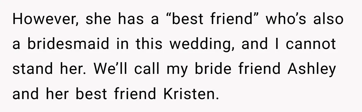 However, she has a “best friend” who’s also a bridesmaid in this wedding, and I cannot stand her. We’ll call my bride friend Ashley and her best friend Kristen.