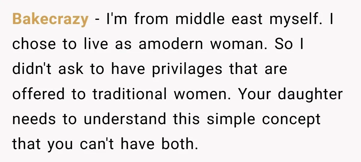 Bakecrazy − I'm from middle east myself. I chose to live as amodern woman. So I didn't ask to have privilages that are offered to traditional women. Your daughter needs...