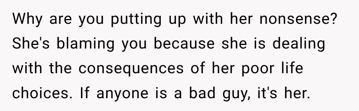 Why are you putting up with her nonsense? She's blaming you because she is dealing with the consequences of her poor life choices. If anyone is a bad guy, it's...
