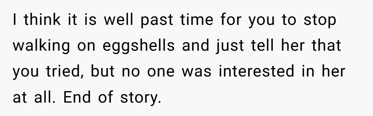 I think it is well past time for you to stop walking on eggshells and just tell her that you tried, but no one was interested in her at all....