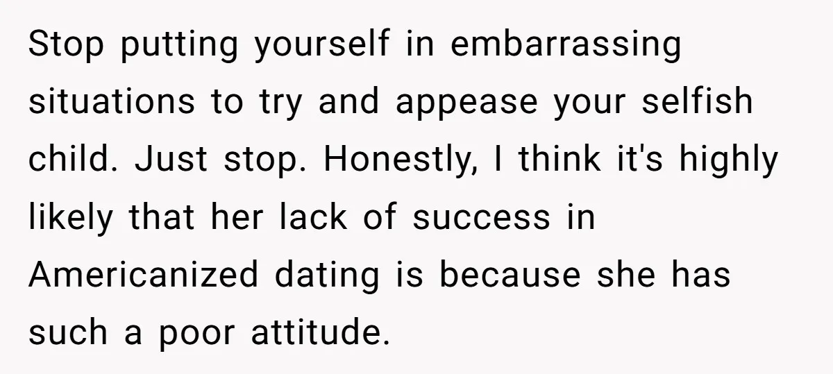 Stop putting yourself in embarrassing situations to try and appease your selfish child. Just stop. Honestly, I think it's highly likely that her lack of success in Americanized dating is...