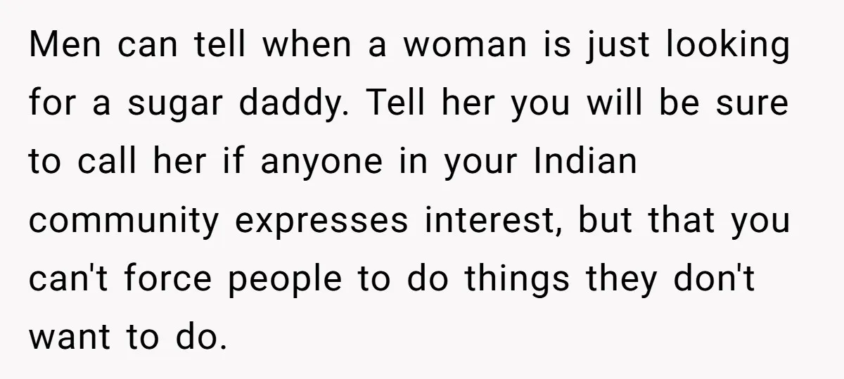Men can tell when a woman is just looking for a sugar daddy. Tell her you will be sure to call her if anyone in your Indian community expresses interest,...