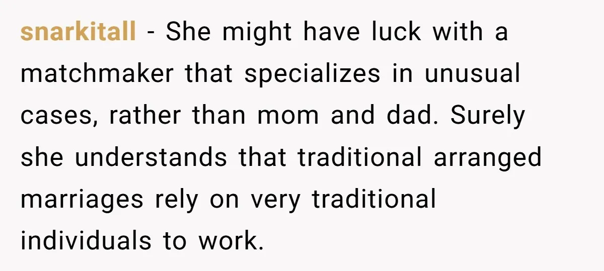 snarkitall − She might have luck with a matchmaker that specializes in unusual cases, rather than mom and dad. Surely she understands that traditional arranged marriages rely on very traditional...