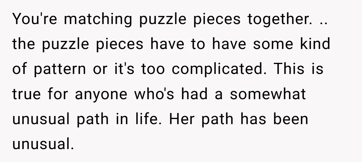 You're matching puzzle pieces together. .. the puzzle pieces have to have some kind of pattern or it's too complicated. This is true for anyone who's had a somewhat unusual...