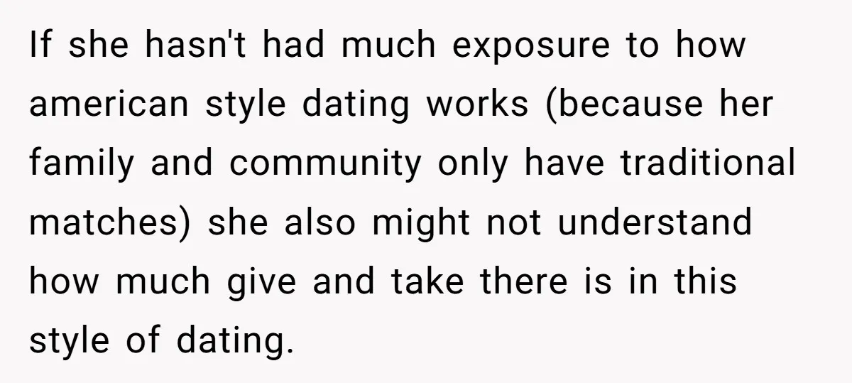If she hasn't had much exposure to how american style dating works (because her family and community only have traditional matches) she also might not understand how much give and...