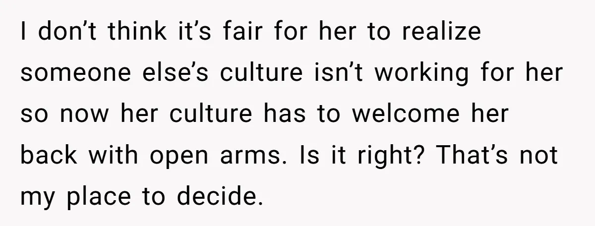 I don’t think it’s fair for her to realize someone else’s culture isn’t working for her so now her culture has to welcome her back with open arms. Is it...