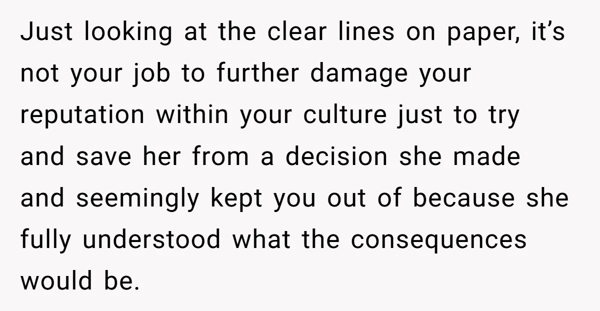 Just looking at the clear lines on paper, it’s not your job to further damage your reputation within your culture just to try and save her from a decision she...