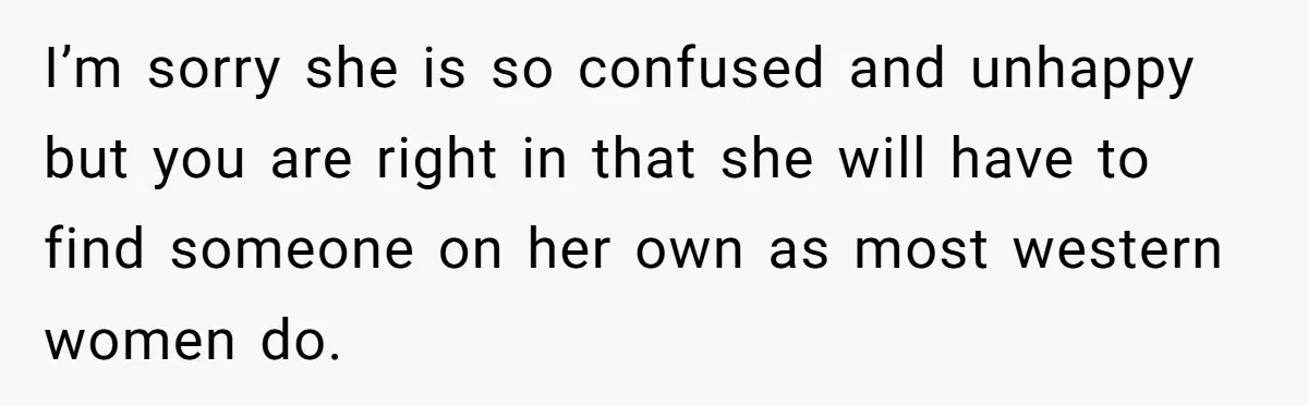 I’m sorry she is so confused and unhappy but you are right in that she will have to find someone on her own as most western women do.