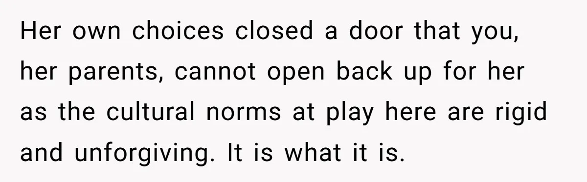 Her own choices closed a door that you, her parents, cannot open back up for her as the cultural norms at play here are rigid and unforgiving. It is what...