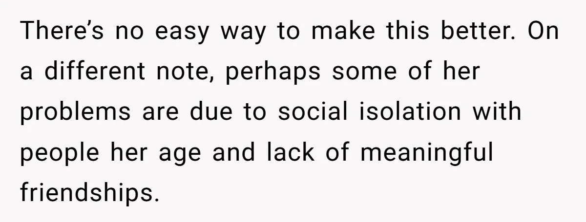 There’s no easy way to make this better. On a different note, perhaps some of her problems are due to social isolation with people her age and lack of meaningful...