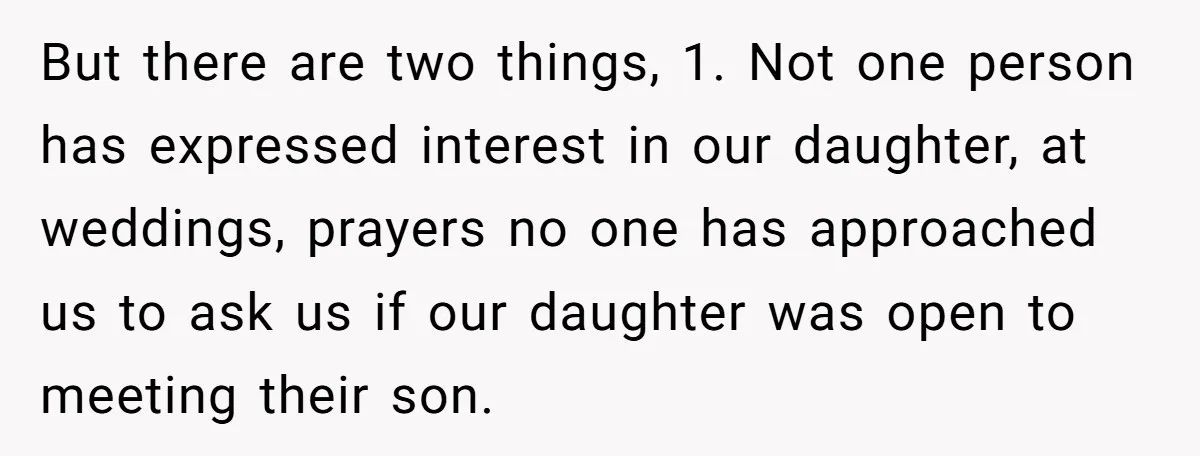 But there are two things, 1. Not one person has expressed interest in our daughter, at weddings, prayers no one has approached us to ask us if our daughter was...