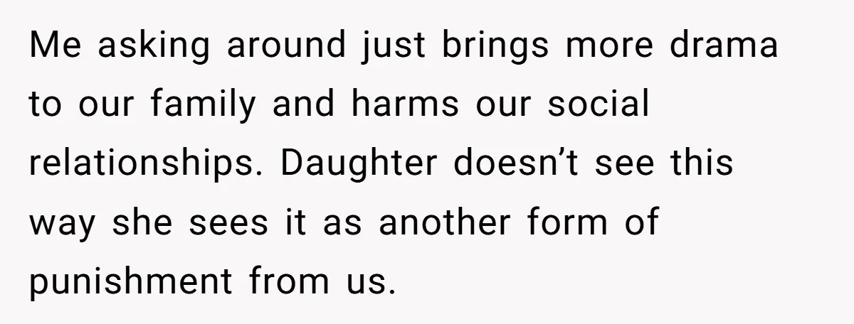 Me asking around just brings more drama to our family and harms our social relationships. Daughter doesn’t see this way she sees it as another form of punishment from us.
