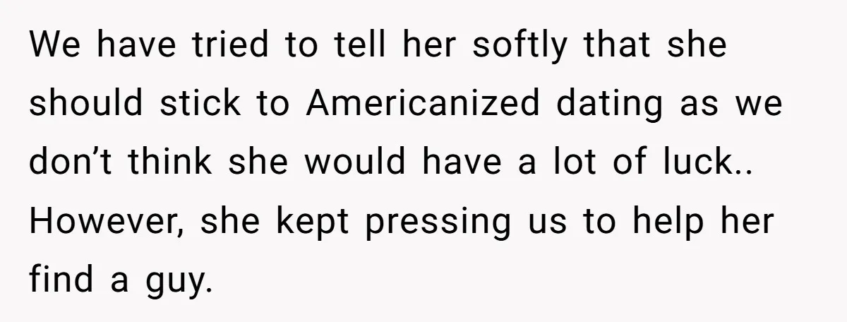 We have tried to tell her softly that she should stick to Americanized dating as we don’t think she would have a lot of luck.. ​ However, she kept pressing...
