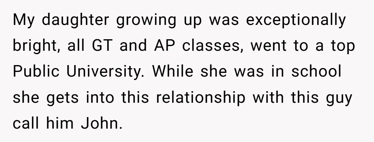 My daughter growing up was exceptionally bright, all GT and AP classes, went to a top Public University. While she was in school she gets into this relationship with this...