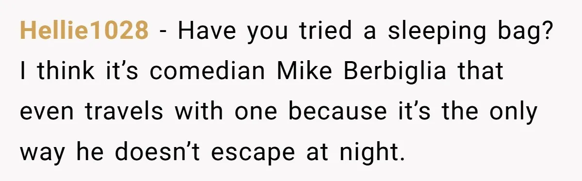 Hellie1028 − Have you tried a sleeping bag? I think it’s comedian Mike Berbiglia that even travels with one because it’s the only way he doesn’t escape at night.
