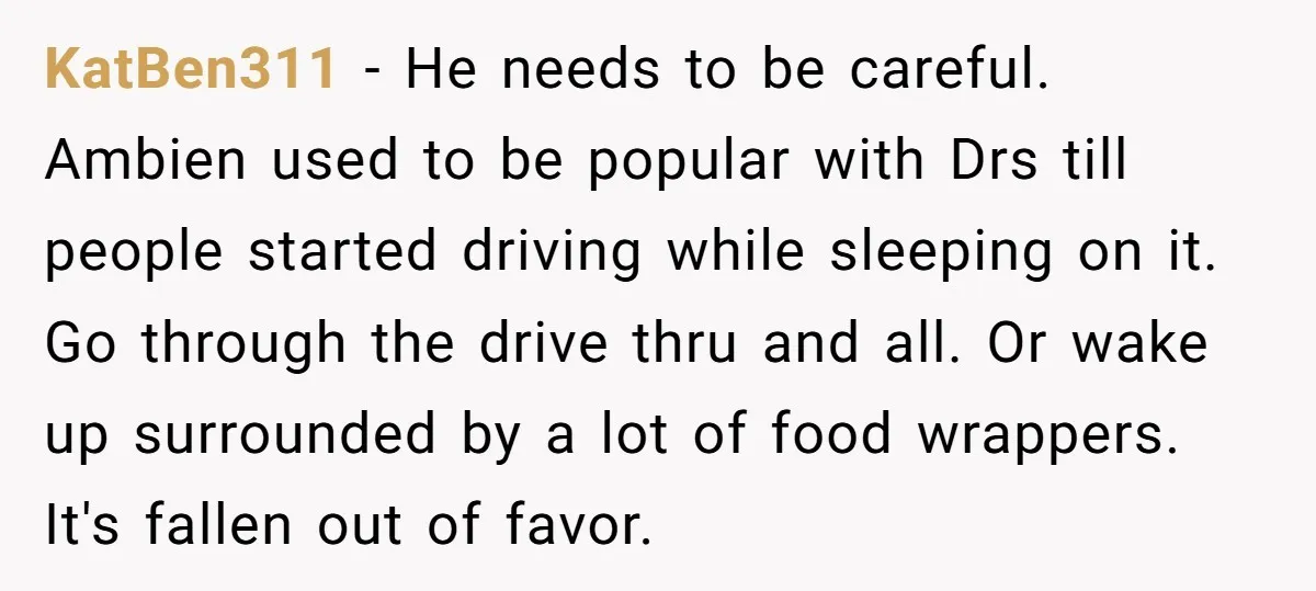 KatBen311 − He needs to be careful. Ambien used to be popular with Drs till people started driving while sleeping on it. Go through the drive thru and all. Or...