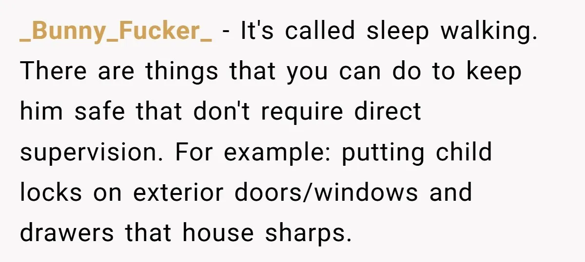 _Bunny_Fucker_ − It's called sleep walking. There are things that you can do to keep him safe that don't require direct supervision. For example: putting child locks on exterior doors/windows...