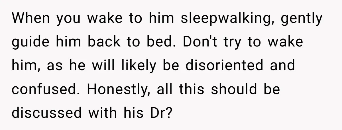 When you wake to him sleepwalking, gently guide him back to bed. Don't try to wake him, as he will likely be disoriented and confused. Honestly, all this should be...