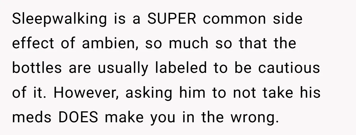 Sleepwalking is a SUPER common side effect of ambien, so much so that the bottles are usually labeled to be cautious of it. However, asking him to not take his...