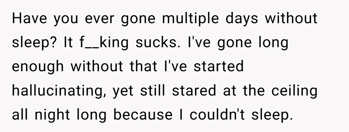 Have you ever gone multiple days without sleep? It f__king sucks. I've gone long enough without that I've started hallucinating, yet still stared at the ceiling all night long because...