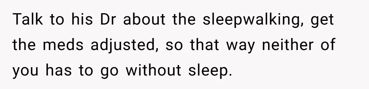 Talk to his Dr about the sleepwalking, get the meds adjusted, so that way neither of you has to go without sleep.