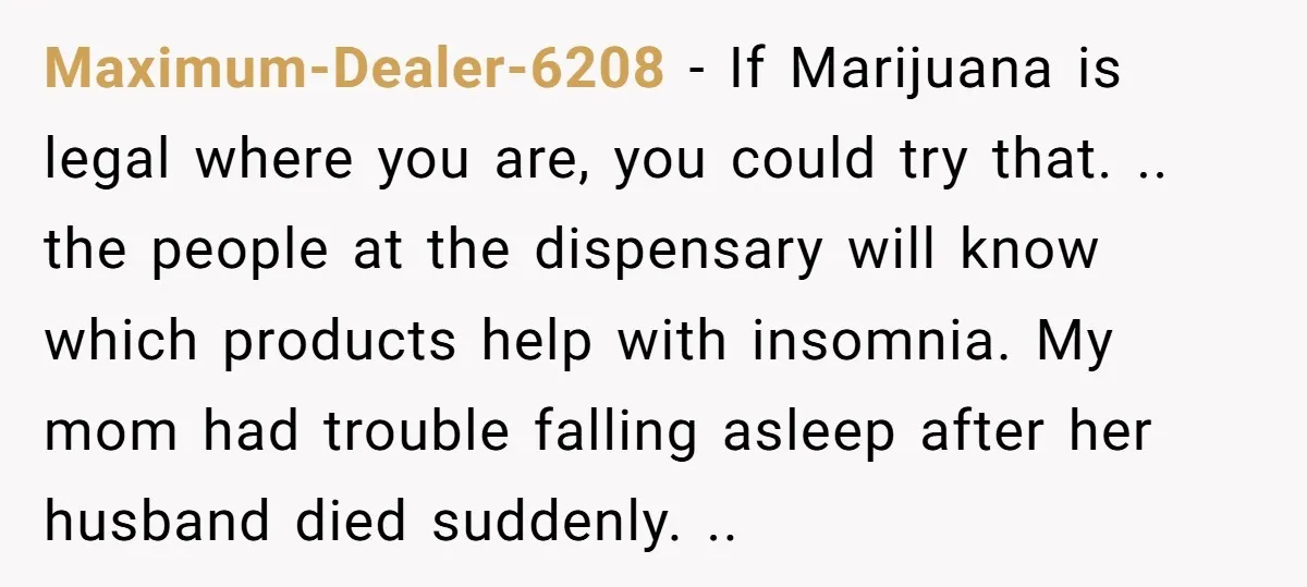 Maximum-Dealer-6208 − If Marijuana is legal where you are, you could try that. .. the people at the dispensary will know which products help with insomnia. My mom had trouble...