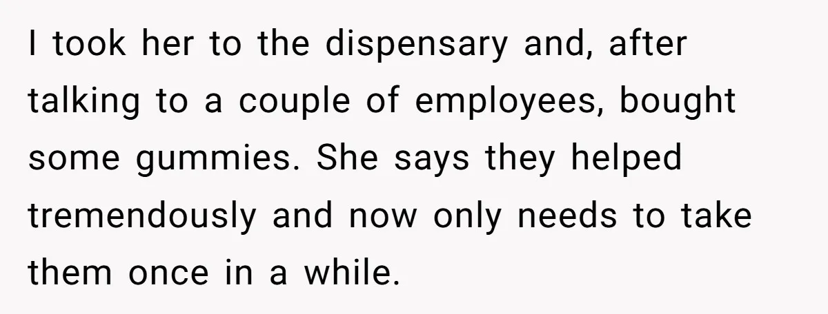I took her to the dispensary and, after talking to a couple of employees, bought some gummies. She says they helped tremendously and now only needs to take them once...
