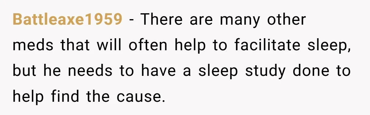 Battleaxe1959 − There are many other meds that will often help to facilitate sleep, but he needs to have a sleep study done to help find the cause.