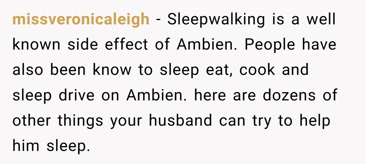 missveronicaleigh − Sleepwalking is a well known side effect of Ambien. People have also been know to sleep eat, cook and sleep drive on Ambien. here are dozens of other...