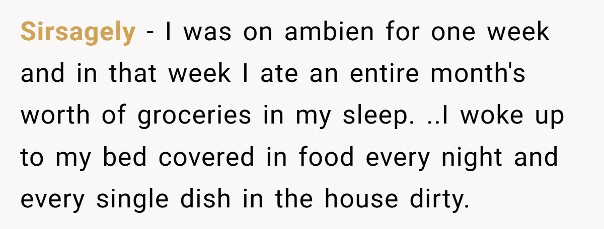 Sirsagely − I was on ambien for one week and in that week I ate an entire month's worth of groceries in my sleep. ..I woke up to my bed...
