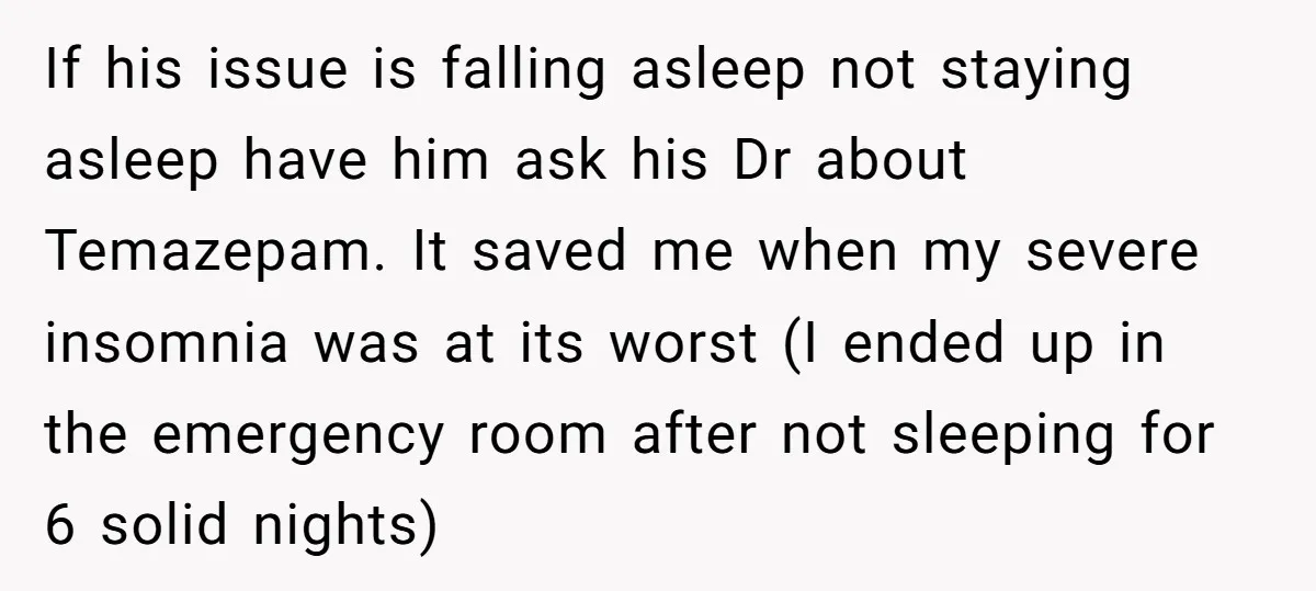 If his issue is falling asleep not staying asleep have him ask his Dr about Temazepam. It saved me when my severe insomnia was at its worst (I ended up...