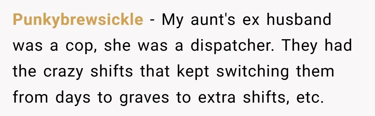 Punkybrewsickle − My aunt's ex husband was a cop, she was a dispatcher. They had the crazy shifts that kept switching them from days to graves to extra shifts, etc.