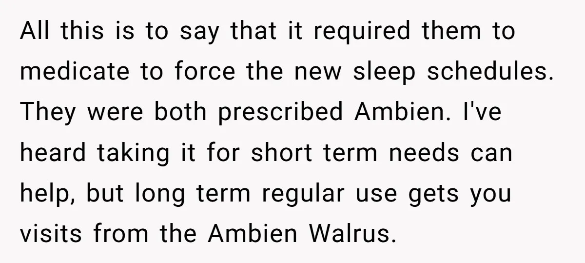 All this is to say that it required them to medicate to force the new sleep schedules. They were both prescribed Ambien. I've heard taking it for short term needs...