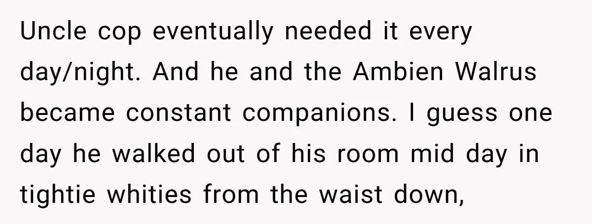 Uncle cop eventually needed it every day/night. And he and the Ambien Walrus became constant companions. I guess one day he walked out of his room mid day in tightie...