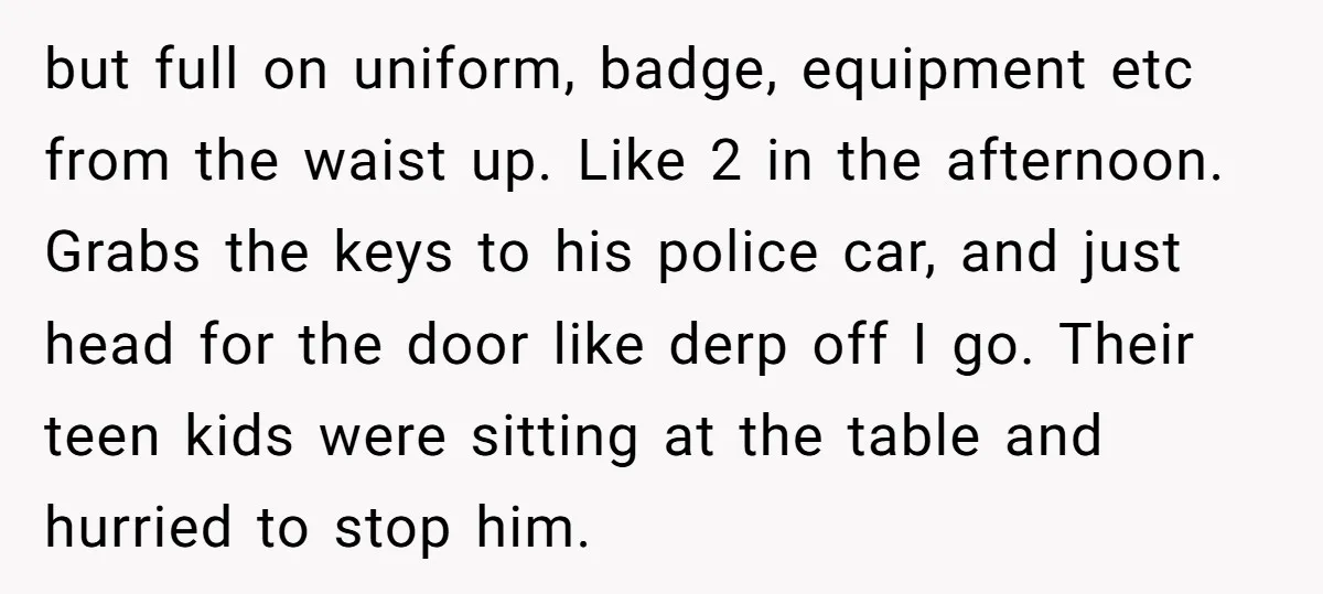 but full on uniform, badge, equipment etc from the waist up. Like 2 in the afternoon. Grabs the keys to his police car, and just head for the door like...