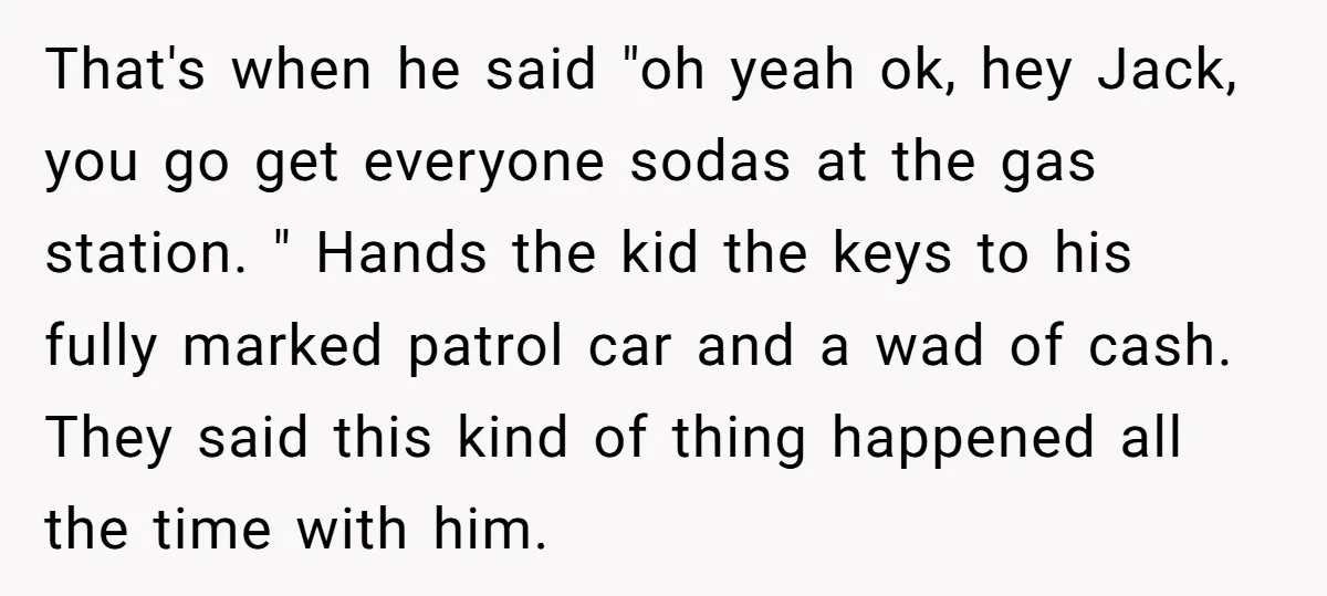 That's when he said "oh yeah ok, hey Jack, you go get everyone sodas at the gas station. " Hands the kid the keys to his fully marked patrol car...